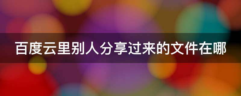 百度云里别人分享过来的文件在哪 百度云里别人分享给我的文件我可以分享出去吗