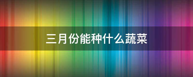 三月份能种什么蔬菜 3月份能种什么菜蔬菜