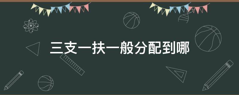 三支一扶一般分配到哪（江西三支一扶一般分配到哪）