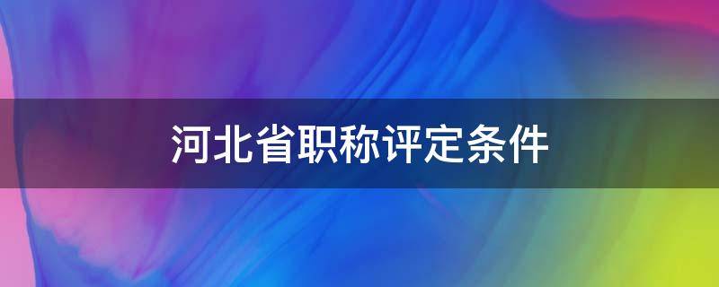 河北省职称评定条件（河北省职称评定条件及标准新规定）