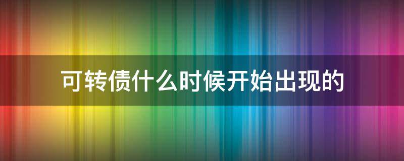 可转债什么时候开始出现的 可转债是什么时间开始发行的