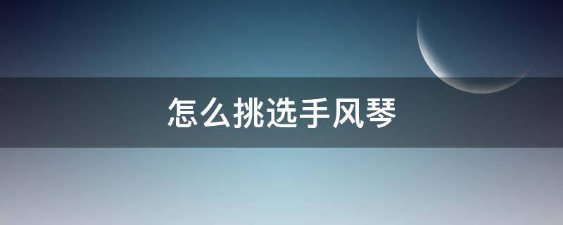 怎么挑选手风琴（怎样挑选手风琴）