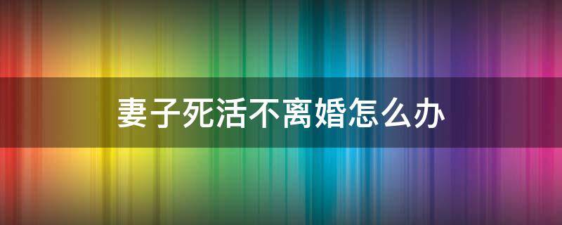 妻子死活不离婚怎么办 妻子死活要离婚