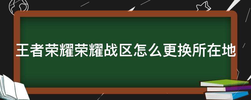 王者荣耀荣耀战区怎么更换所在地（怎么改王者荣耀荣耀战区改到别的省）