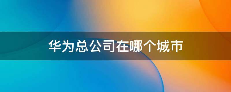 华为总公司在哪个城市 华为哪些城市有分公司