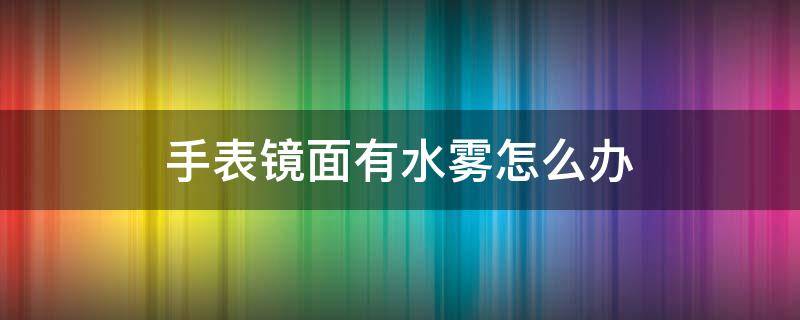 手表镜面有水雾怎么办 手表表面出现水雾怎么办