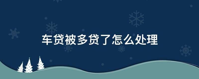 车贷被多贷了怎么处理 车贷在不知道的情况下多贷了怎么办