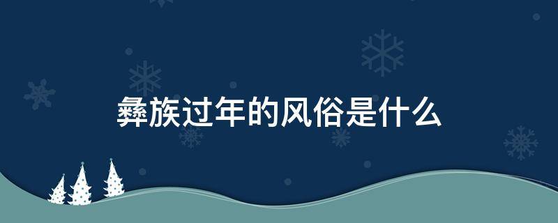 彝族过年的风俗是什么（彝族过年有什么风俗）