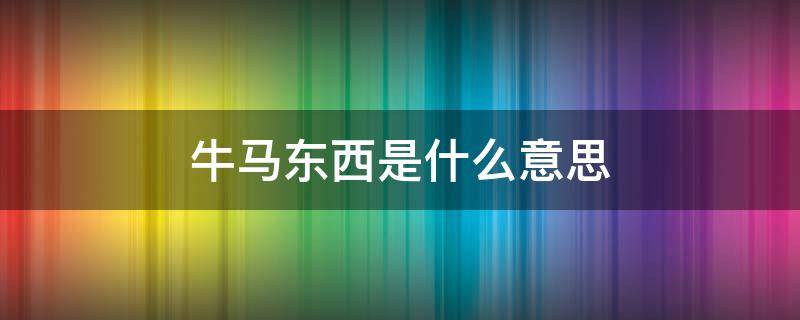 牛马东西是什么意思（牛马是什么意思网络语言）