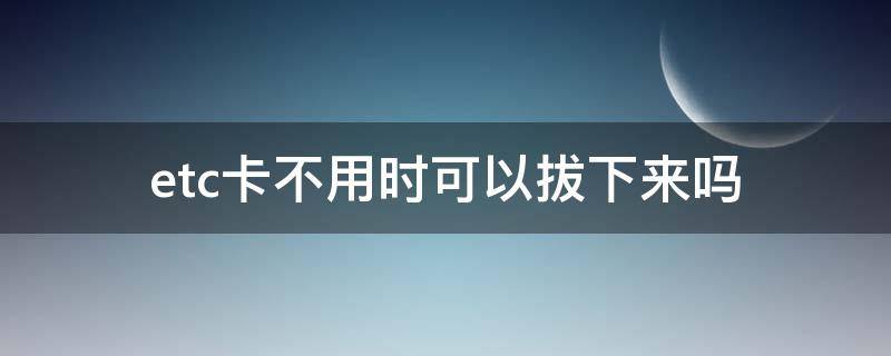 etc卡不用时可以拔下来吗（etc卡不用时可以拔出来吗）