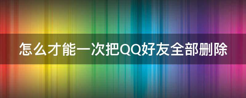 怎么才能一次把QQ好友全部删除 怎样能把qq好友一次删除