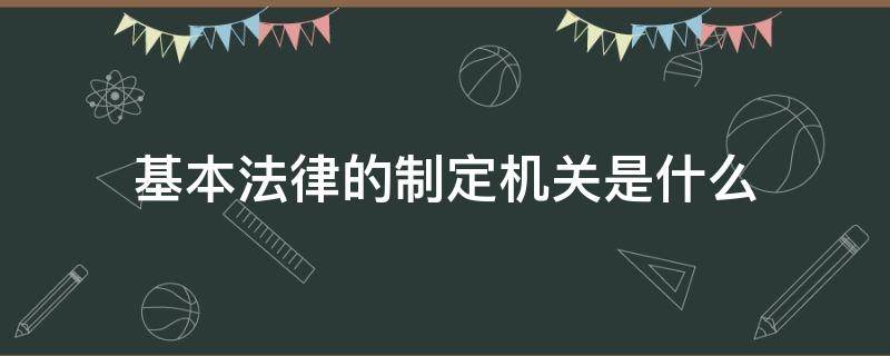 基本法律的制定机关是什么 基本法律制定机关是哪里