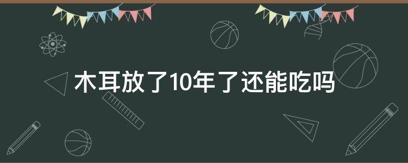 木耳放了10年了还能吃吗（木耳放了十年还能吃吗）