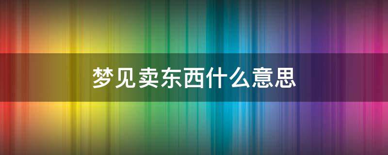 梦见卖东西什么意思 梦见卖东西是什么意思有什么预兆