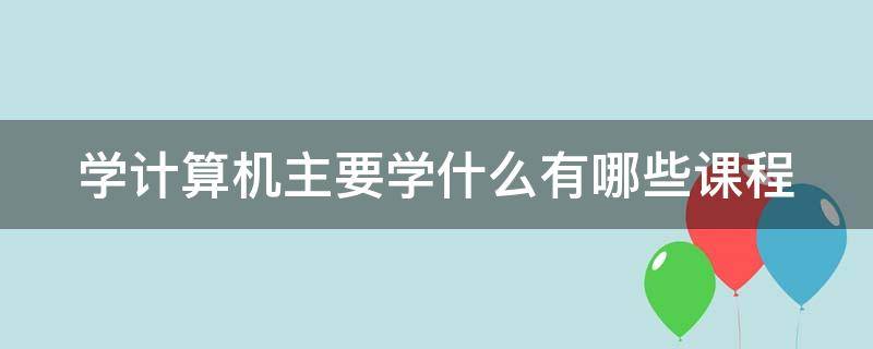 学计算机主要学什么有哪些课程（学计算机主要是做什么）