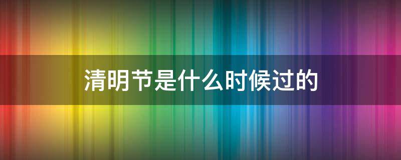 清明节是什么时候过的 清明节是什么时候过的几月几日