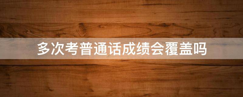 多次考普通话成绩会覆盖吗（普通话再考一次成绩是覆盖的?）