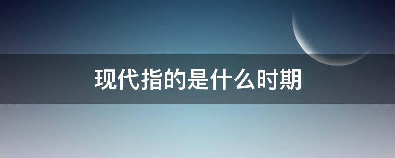 现代指的是什么时期（现代指的是哪个时期）