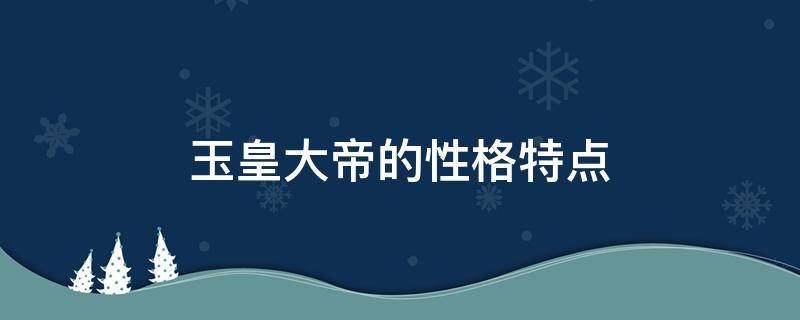 玉皇大帝的性格特点（玉皇大帝的性格特点是什么作者塑造这一形象的目的何在）