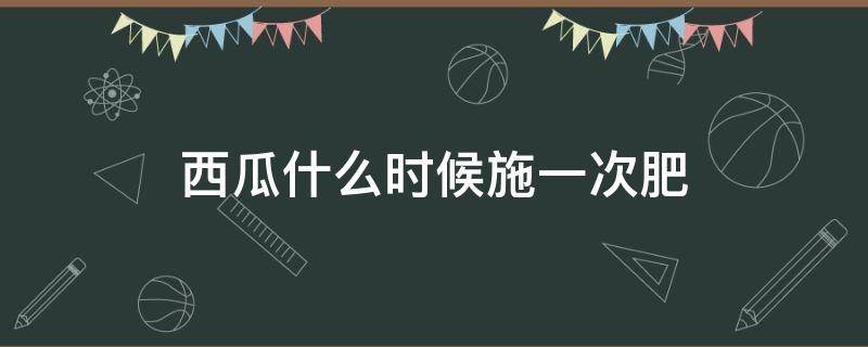 西瓜什么时候施一次肥（西瓜什么时候施肥?如何施肥?）