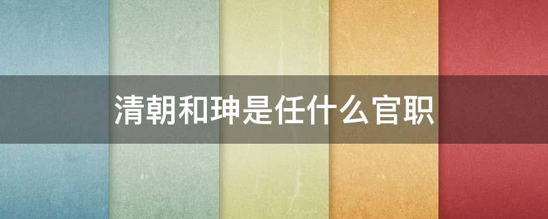 清朝和珅是任什么官职（和珅官职相当于现在什么官）