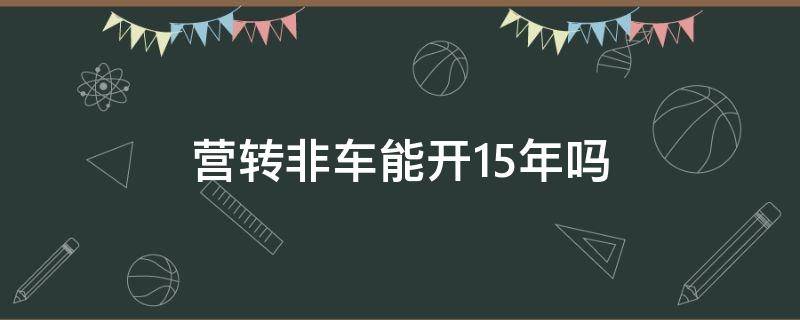 营转非车能开15年吗 为什么营转非轿车可以15年