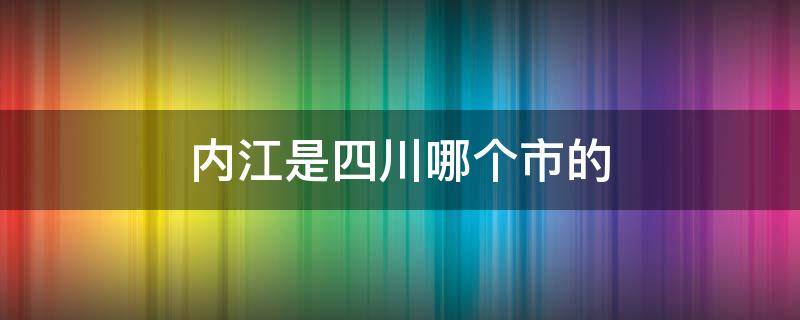 内江是四川哪个市的 内江市是哪个省的