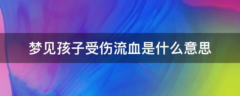 梦见孩子受伤流血是什么意思 梦见孩子受伤流血了是什么意思