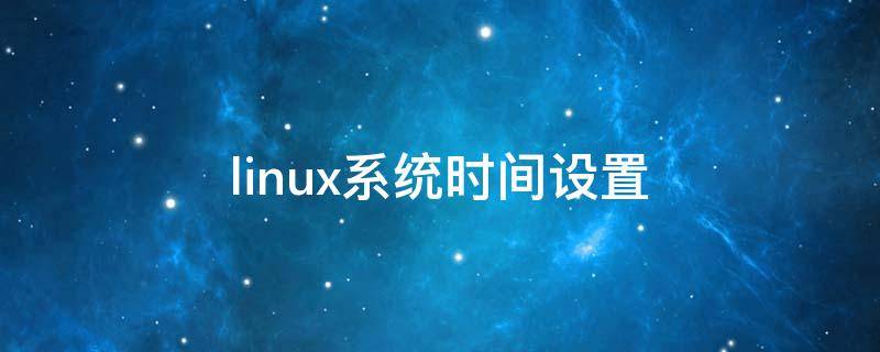 linux系统时间设置（linux系统时间设置为当前时间）