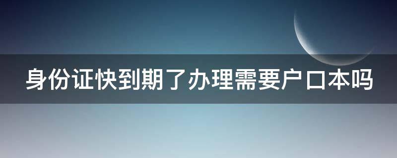 身份证快到期了办理需要户口本吗 身份证快到期了办理需要户口本吗现在