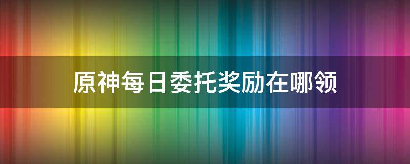 原神每日委托奖励在哪领（原神委托任务额外奖励在哪领取）