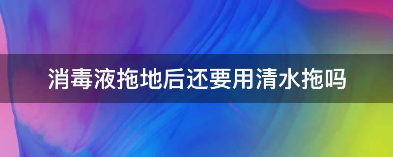 消毒液拖地后还要用清水拖吗（用消毒液拖了地还需要用清水拖吗）