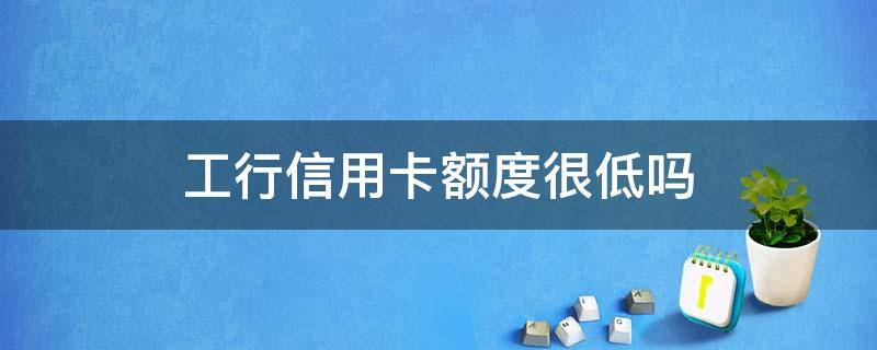 工行信用卡额度很低吗 工行为什么降低我的信用卡额度