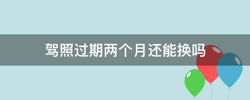 驾照过期两个月还能换吗（驾照过期两个月了还能换证吗）