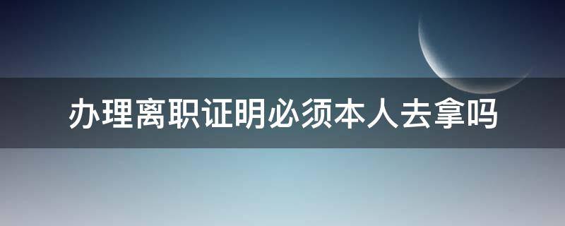 办理离职证明必须本人去拿吗（办理离职时需要办理离职证明吗）