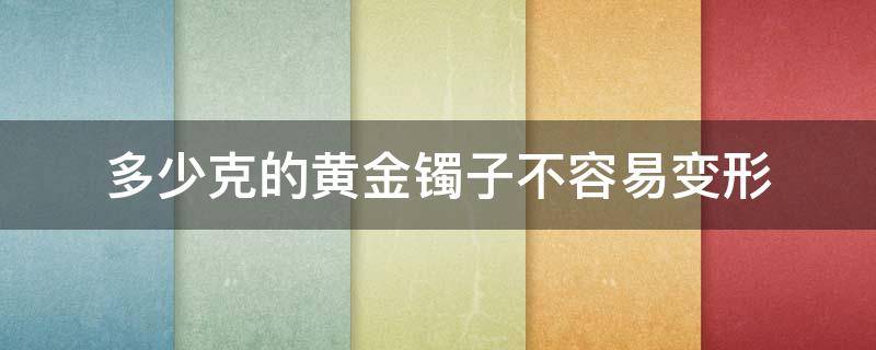 多少克的黄金镯子不容易变形（黄金手镯多少克才不会变形）