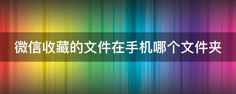 微信收藏的文件在手机哪个文件夹 微信收藏的文件在手机哪个文件夹找