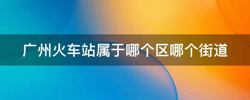 广州火车站属于哪个区哪个街道（广州火车站属于哪个区哪个街道）