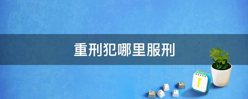 重刑犯哪里服刑 重刑犯一般是几年