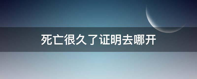 死亡很久了证明去哪开（死亡很久了证明去哪开2021）