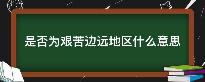 是否为艰苦边远地区什么意思（艰苦边远地区是如何确定的）