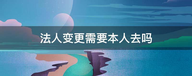 法人变更需要本人去吗 法人变更必须本人去吗