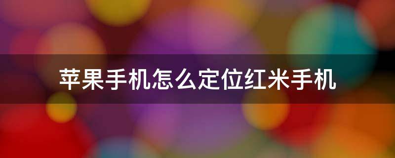 苹果手机怎么定位红米手机 苹果手机怎么定位红米手机可以定位别人位置吗