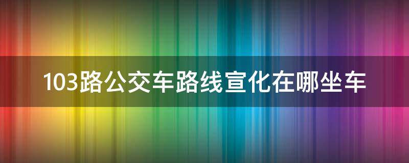 103路公交车路线宣化在哪坐车（宣化103路公交车路线时间）