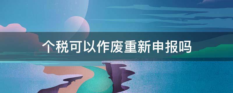 个税可以作废重新申报吗 个税申报可以作废重新申报吗