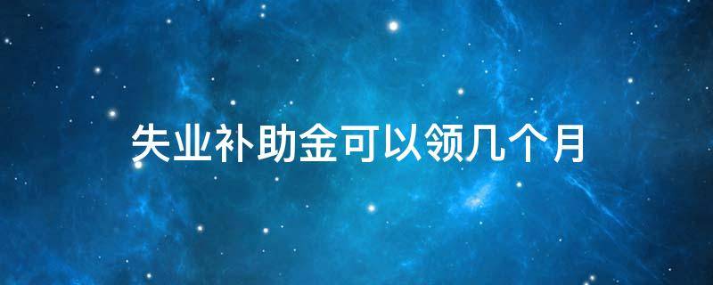 失业补助金可以领几个月（2022年失业补助金可以领几个月）