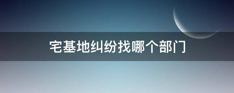 宅基地纠纷找哪个部门 宅基地纠纷找哪个部门解决产生打架如何处理