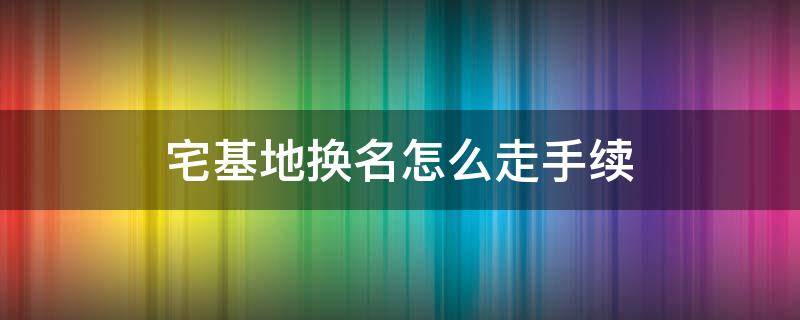 宅基地换名怎么走手续 宅基地换名怎么走手续需要多长时间下来证