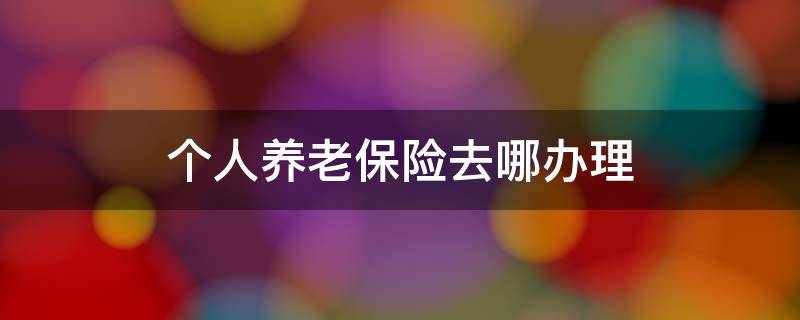 个人养老保险去哪办理 个人养老保险去哪办理福泉