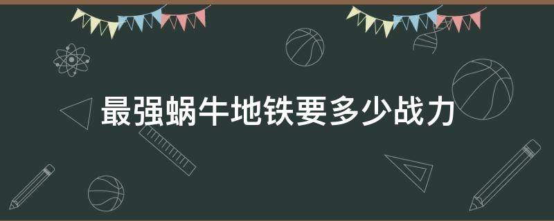 最强蜗牛地铁要多少战力（最强蜗牛地铁经理打不过还会回来吗）